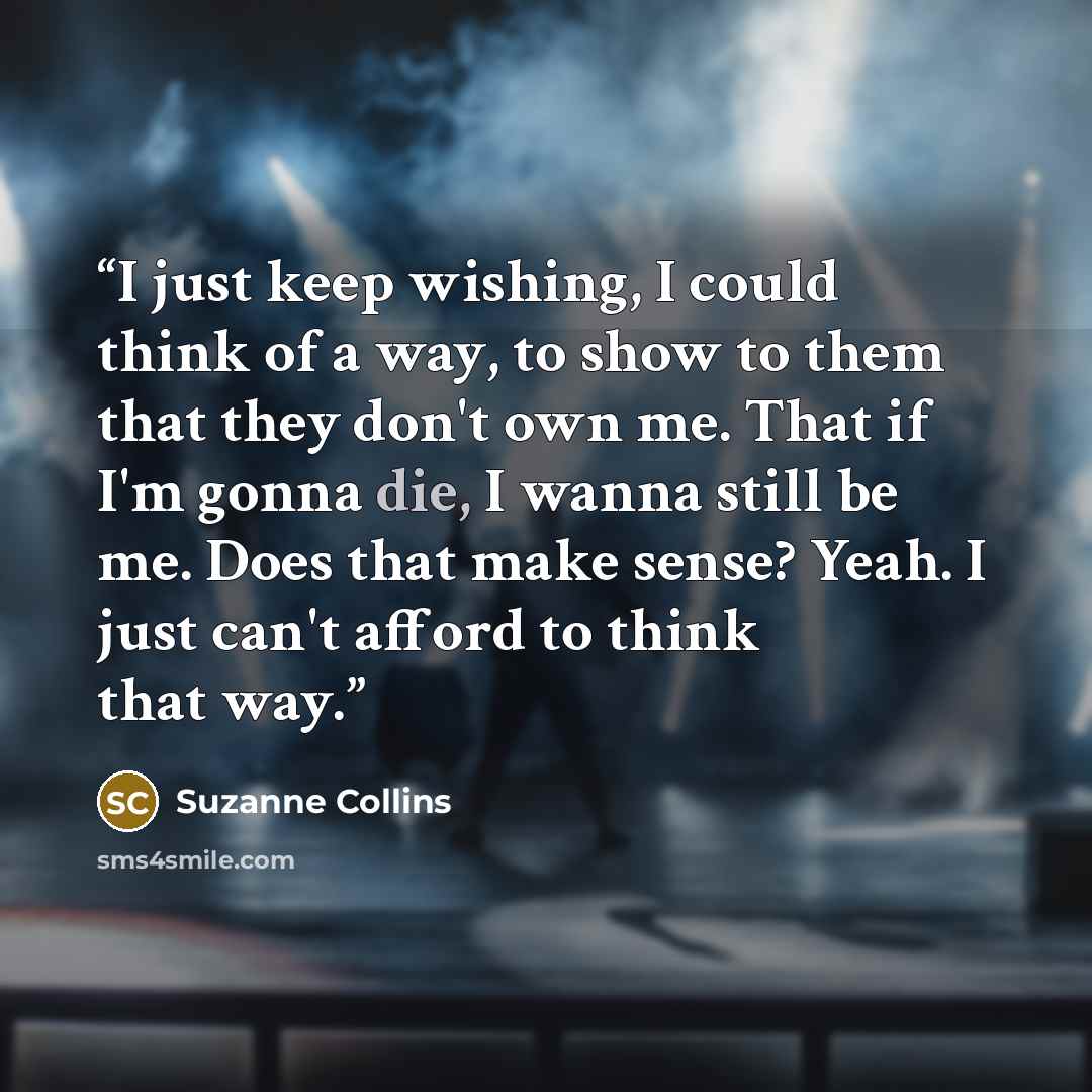 “I just keep wishing, I could think of a way, to show to them that they don't own me. That if I'm gonna die, I wanna still be me. Does that make sense? Yeah. I just can't afford to think that way.” quote by Suzanne Collins