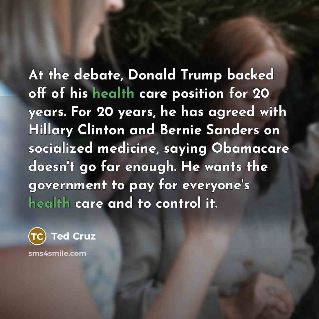 “At the debate, Donald Trump backed off of his health care position for 20 years. For 20 years, he has agreed with Hillary Clinton and Bernie Sanders on socialized medicine, saying Obamacare doesn't go far enough. He wants the government to pay for everyone's health care and to control it.” quote by Ted Cruz