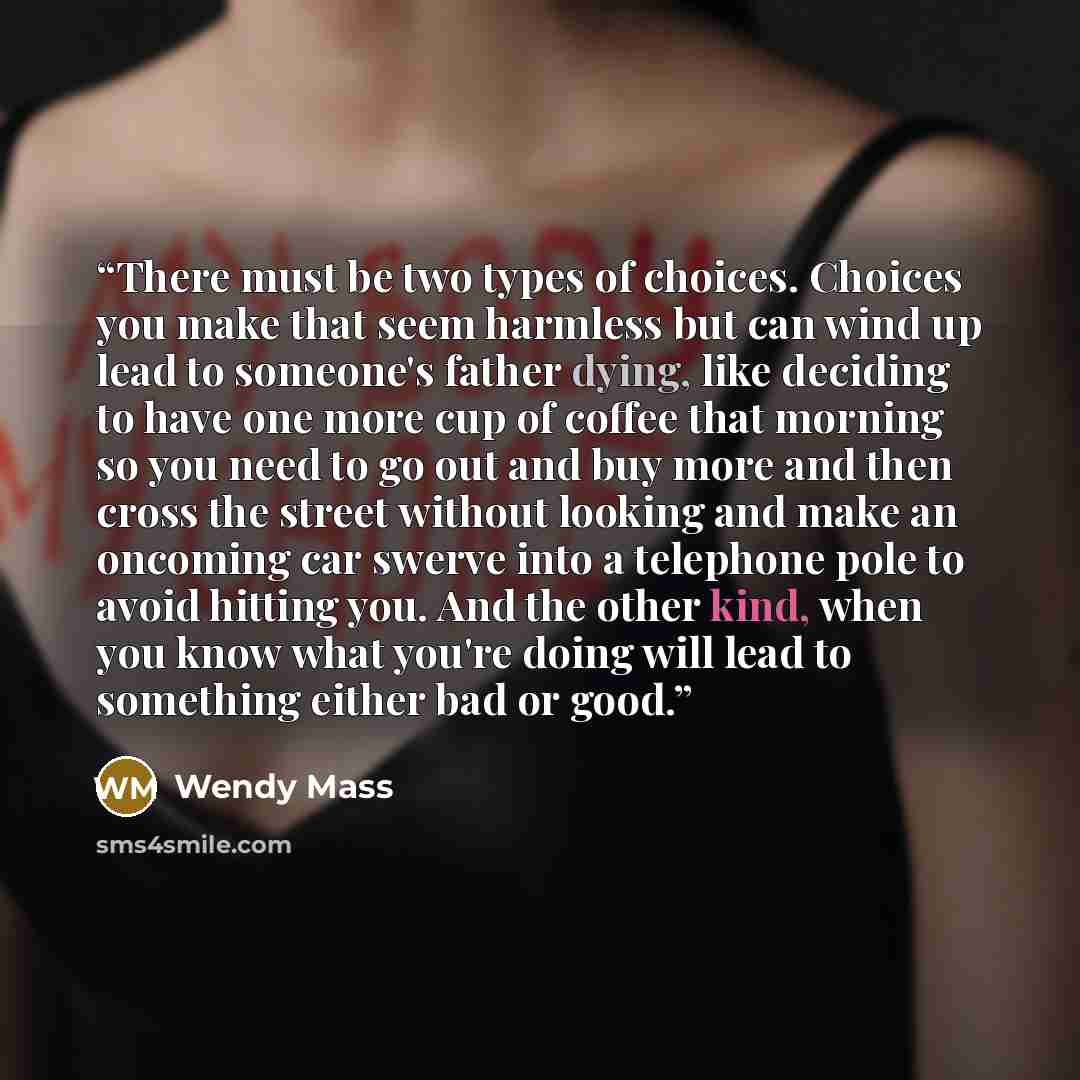 “There must be two types of choices. Choices you make that seem harmless but can wind up lead to someone's father dying, like deciding to have one more cup of coffee that morning so you need to go out and buy more and then cross the street without looking and make an oncoming car swerve into a…” quote by Wendy Mass