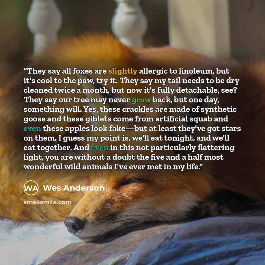 “They say all foxes are slightly allergic to linoleum, but it's cool to the paw, try it. They say my tail needs to be dry cleaned twice a month, but now it's fully detachable, see? They say our tree may never grow back, but one day, something will. Yes, these crackles are made of synthetic goose…” quote by Wes Anderson