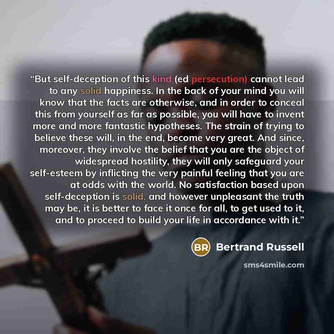 “But self-deception of this kind (ed persecution) cannot lead to any solid happiness. In the back of your mind you will know that the facts are otherwise, and in order to conceal this from yourself as far as possible, you will have to invent more and more fantastic hypotheses. The strain of trying…” quote by Bertrand Russell