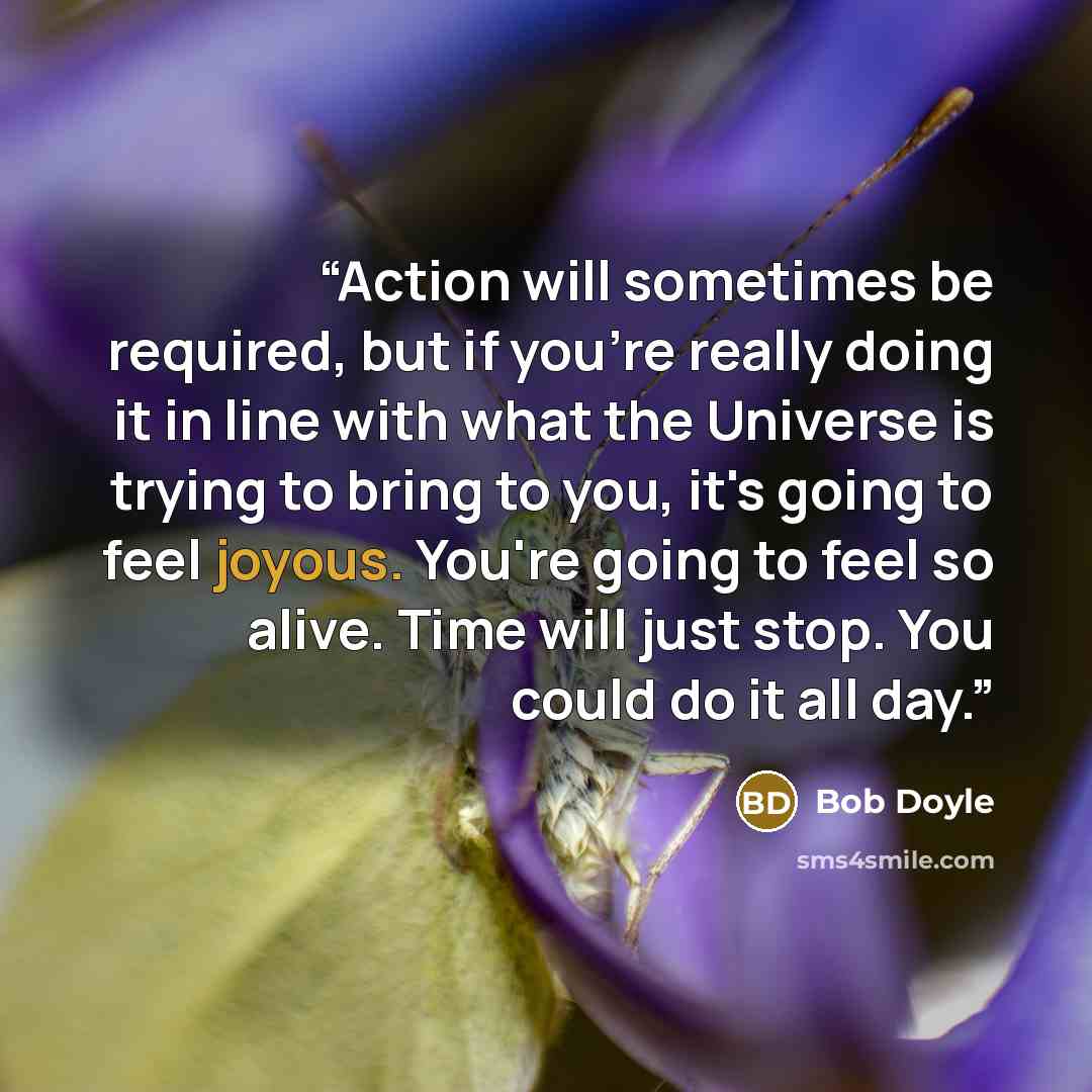 “Action will sometimes be required, but if you're really doing it in line with what the Universe is trying to bring to you, it's going to feel joyous. You're going to feel so alive. Time will just stop. You could do it all day.” quote by Bob Doyle