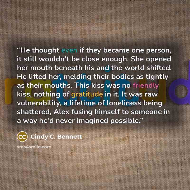 “He thought even if they became one person, it still wouldn't be close enough. She opened her mouth beneath his and the world shifted. He lifted her, melding their bodies as tightly as their mouths. This kiss was no friendly kiss, nothing of gratitude in it. It was raw vulnerability, a lifetime of…” quote by Cindy C. Bennett