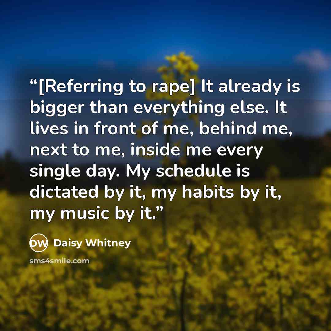 “[Referring to rape] It already is bigger than everything else. It lives in front of me, behind me, next to me, inside me every single day. My schedule is dictated by it, my habits by it, my music by it.” quote by Daisy Whitney