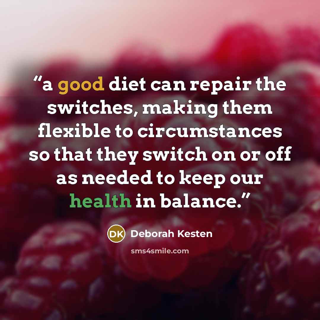 “a good diet can repair the switches, making them flexible to circumstances so that they switch on or off as needed to keep our health in balance.” quote by Deborah Kesten
