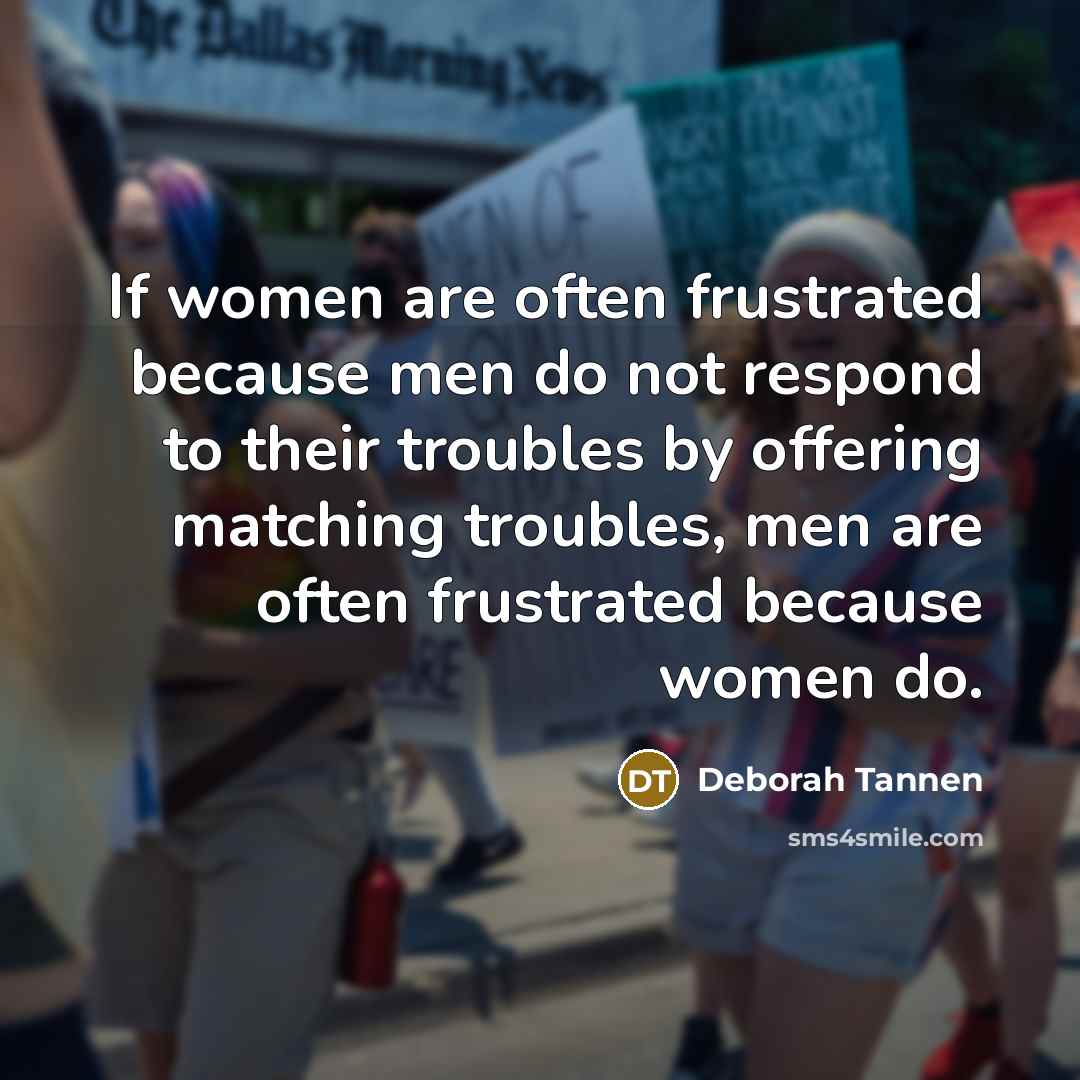“If women are often frustrated because men do not respond to their troubles by offering matching troubles, men are often frustrated because women do.” quote by Deborah Tannen