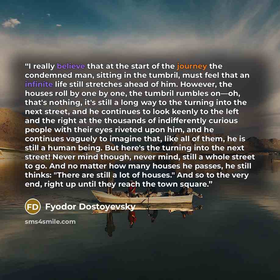 “I really believe that at the start of the journey the condemned man, sitting in the tumbril, must feel that an infinite life still stretches ahead of him. However, the houses roll by one by one, the tumbril rumbles on—oh, that's nothing, it's still a long way to the turning into the next street…” quote by Fyodor Dostoyevsky
