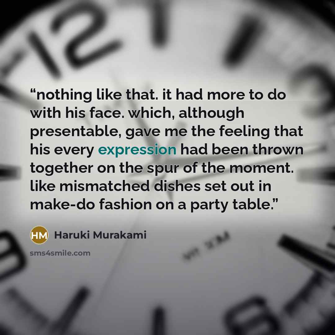 “nothing like that. it had more to do with his face. which, although presentable, gave me the feeling that his every expression had been thrown together on the spur of the moment. like mismatched dishes set out in make-do fashion on a party table.” quote by Haruki Murakami