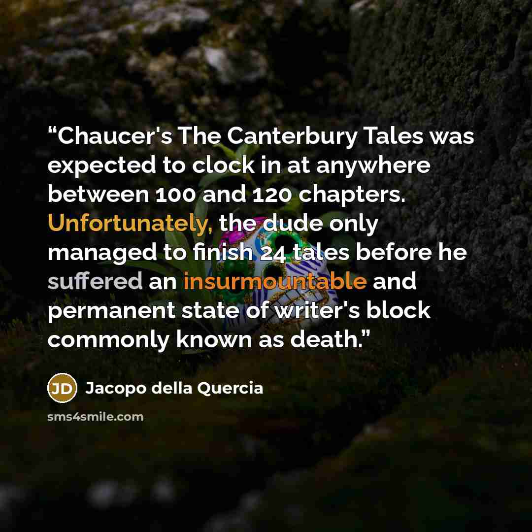 “Chaucer's The Canterbury Tales was expected to clock in at anywhere between 100 and 120 chapters. Unfortunately, the dude only managed to finish 24 tales before he suffered an insurmountable and permanent state of writer's block commonly known as death.” quote by Jacopo della Quercia