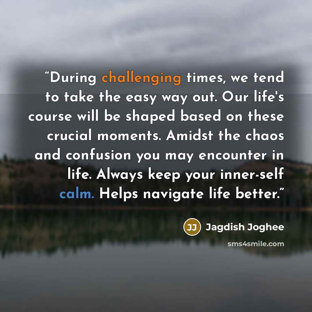 “During challenging times, we tend to take the easy way out. Our life's course will be shaped based on these crucial moments. Amidst the chaos and confusion you may encounter in life. Always keep your inner-self calm. Helps navigate life better.” quote by Jagdish Joghee