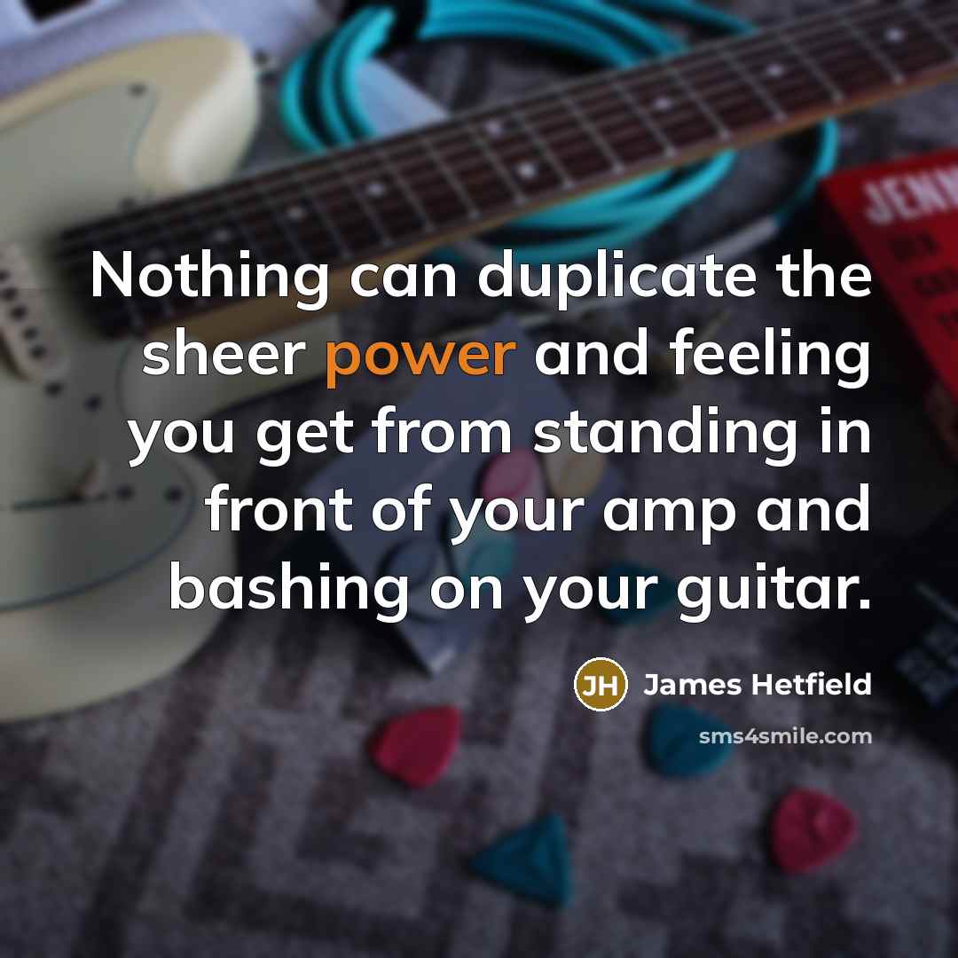 “Nothing can duplicate the sheer power and feeling you get…” quote by James Hetfield