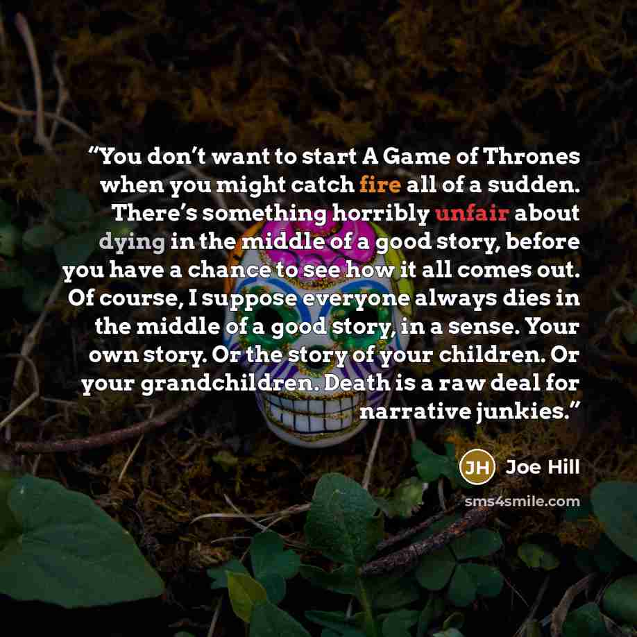 “You don’t want to start A Game of Thrones when you might catch fire all of a sudden. There’s something horribly unfair about dying in the middle of a good story, before you have a chance to see how it all comes out. Of course, I suppose everyone always dies in the middle of a good story, in a…” quote by Joe Hill