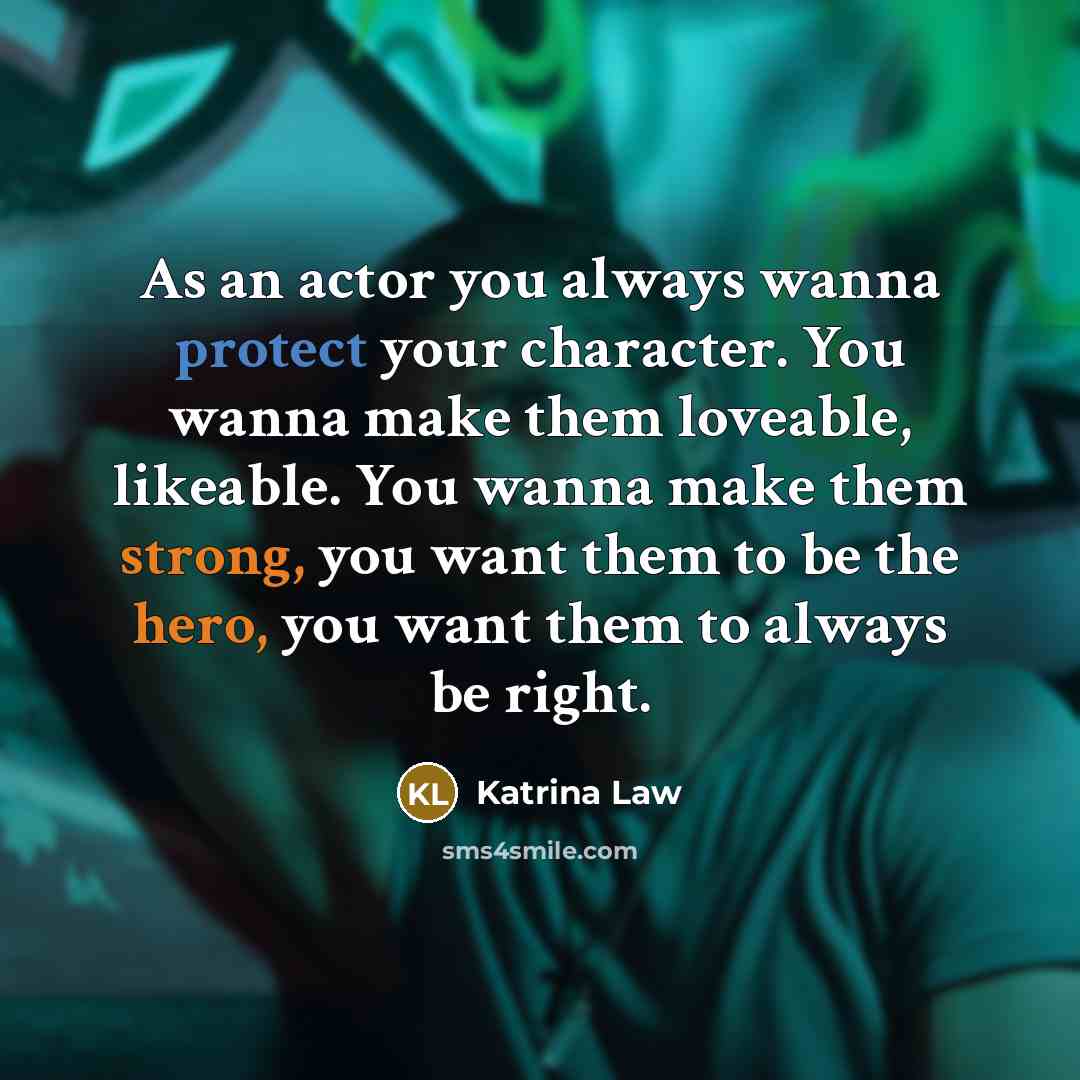 “As an actor you always wanna protect your character. You wanna make them loveable, likeable. You wanna make them strong, you want them to be the hero, you want them to always be right.” quote by Katrina Law