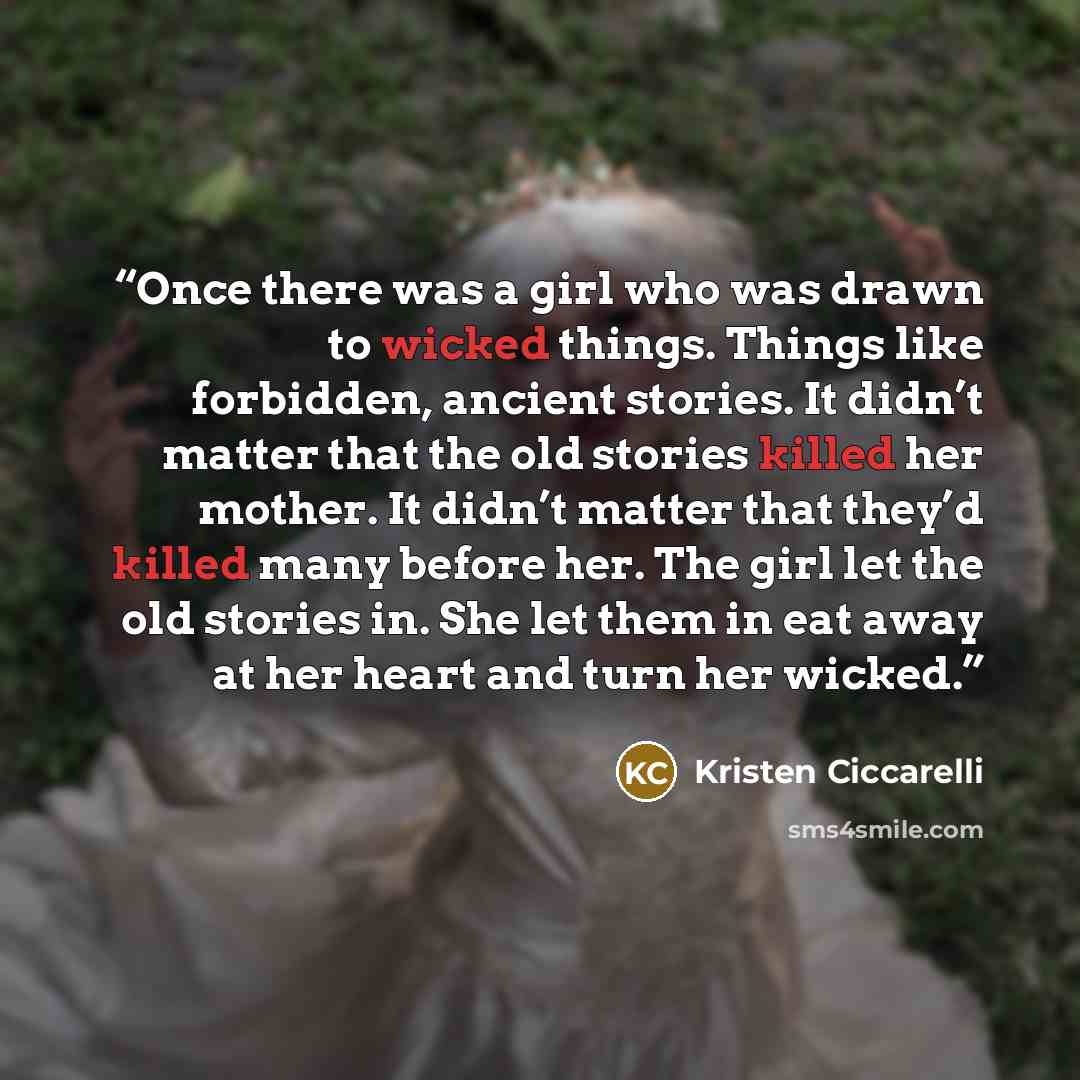 “Once there was a girl who was drawn to wicked things. Things like forbidden, ancient stories. It didn’t matter that the old stories killed her mother. It didn’t matter that they’d killed many before her. The girl let the old stories in. She let them in eat away at her heart and turn her wicked.” quote by Kristen Ciccarelli