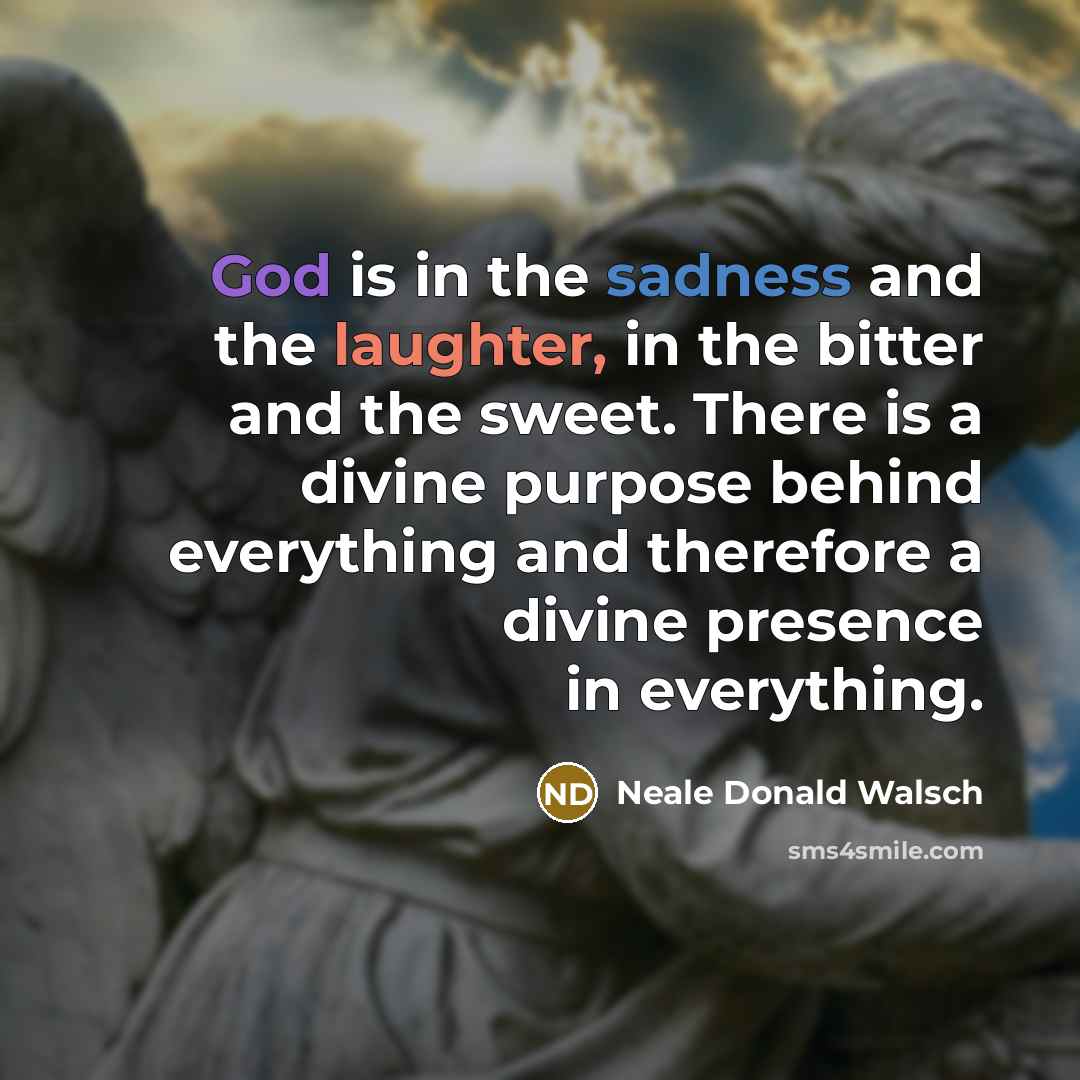 “God is in the sadness and the laughter, in the bitter and the sweet. There is a divine purpose behind everything and therefore a divine presence in everything.” quote by Neale Donald Walsch
