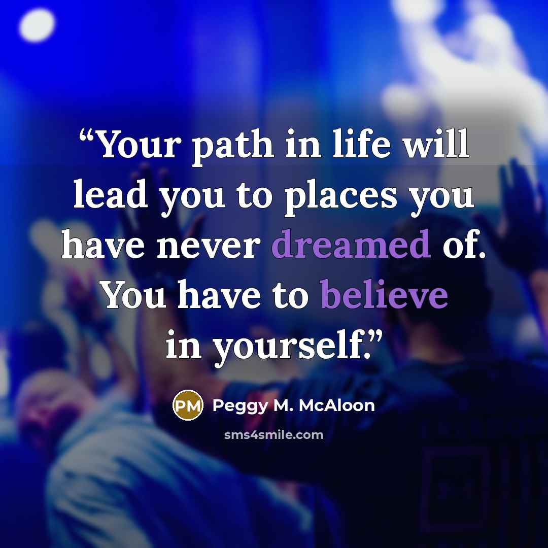 “Your path in life will lead you to places you have never dreamed of. You have to believe in yourself.” quote by Peggy M. McAloon