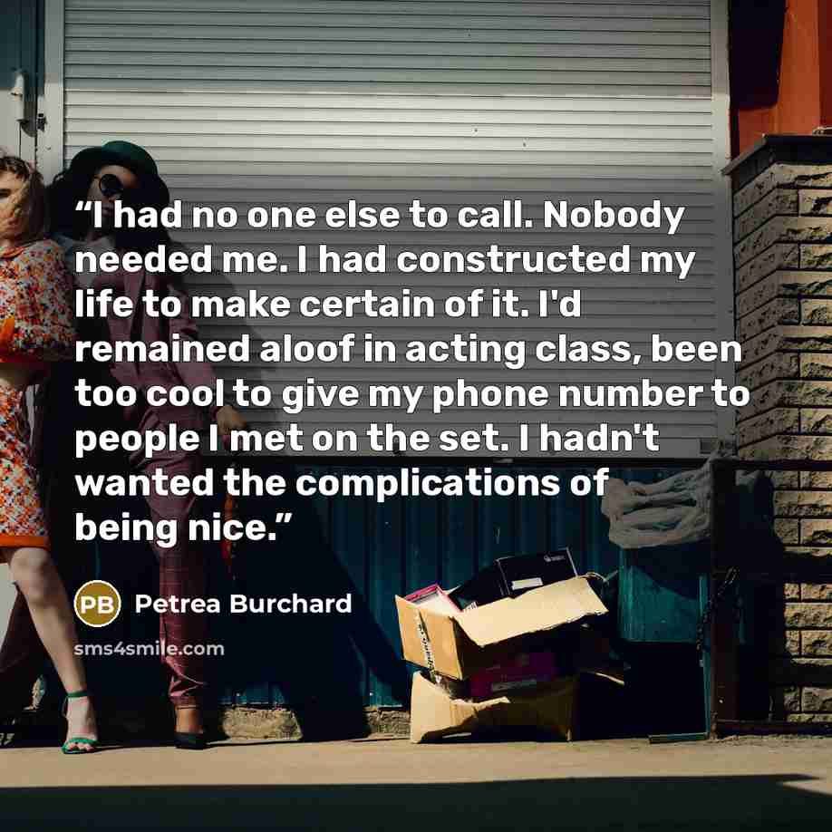 “I had no one else to call. Nobody needed me. I had constructed my life to make certain of it. I'd remained aloof in acting class, been too cool to give my phone number to people I met on the set. I hadn't wanted the complications of being nice.” quote by Petrea Burchard