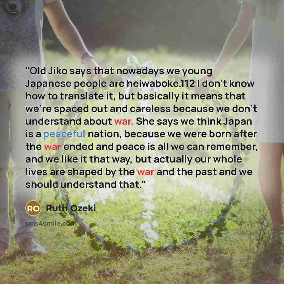 “Old Jiko says that nowadays we young Japanese people are heiwaboke.112 I don’t know how to translate it, but basically it means that we’re spaced out and careless because we don’t understand about war. She says we think Japan is a peaceful nation, because we were born after the war ended and peace…” quote by Ruth Ozeki