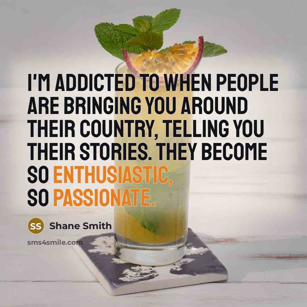 “I'm addicted to when people are bringing you around their country, telling you their stories. They become so enthusiastic, so passionate.” quote by Shane Smith
