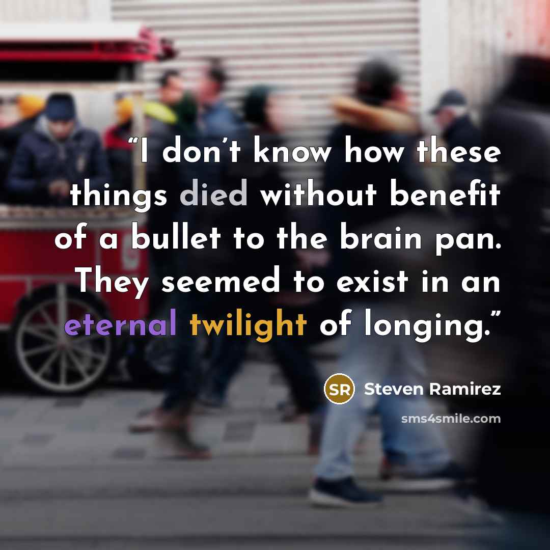 “I don’t know how these things died without benefit of a bullet to the brain pan. They seemed to exist in an eternal twilight of longing.” quote by Steven Ramirez