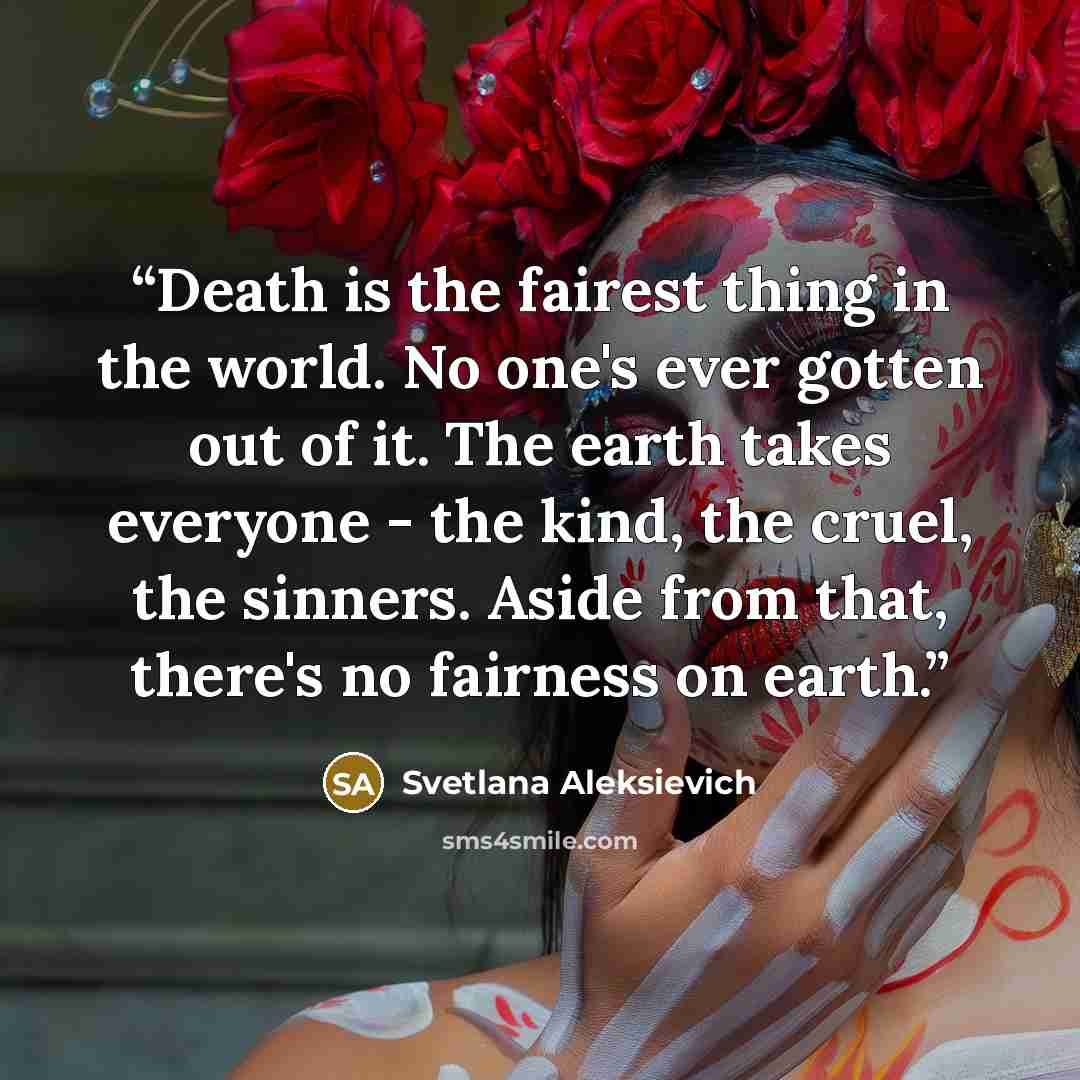 “Death is the fairest thing in the world. No one's ever gotten out of it. The earth takes everyone - the kind, the cruel, the sinners. Aside from that, there's no fairness on earth.” quote by Svetlana Aleksievich