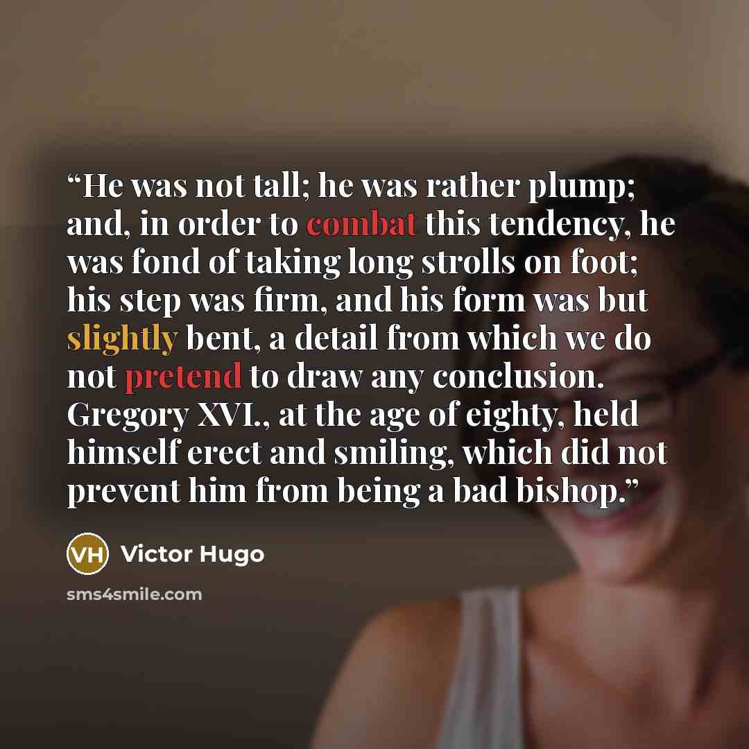 “He was not tall; he was rather plump; and, in order to combat this tendency, he was fond of taking long strolls on foot; his step was firm, and his form was but slightly bent, a detail from which we do not pretend to draw any conclusion. Gregory XVI., at the age of eighty, held himself erect and…” quote by Victor Hugo