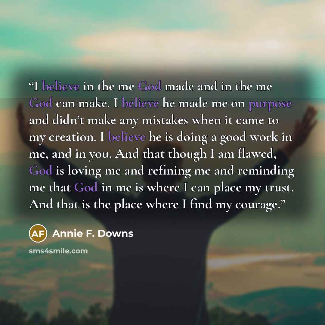 “I believe in the me God made and in the me God can make. I believe he made me on purpose and didn’t make any mistakes when it came to my creation. I believe he is doing a good work in me, and in you. And that though I am flawed, God is loving me and refining me and reminding me that God in me is…” quote by Annie F. Downs