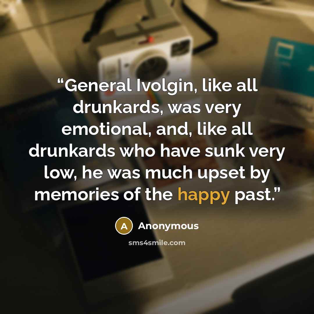“General Ivolgin, like all drunkards, was very emotional, and, like all drunkards who have sunk very low, he was much upset by memories of the happy past.” quote by Anonymous