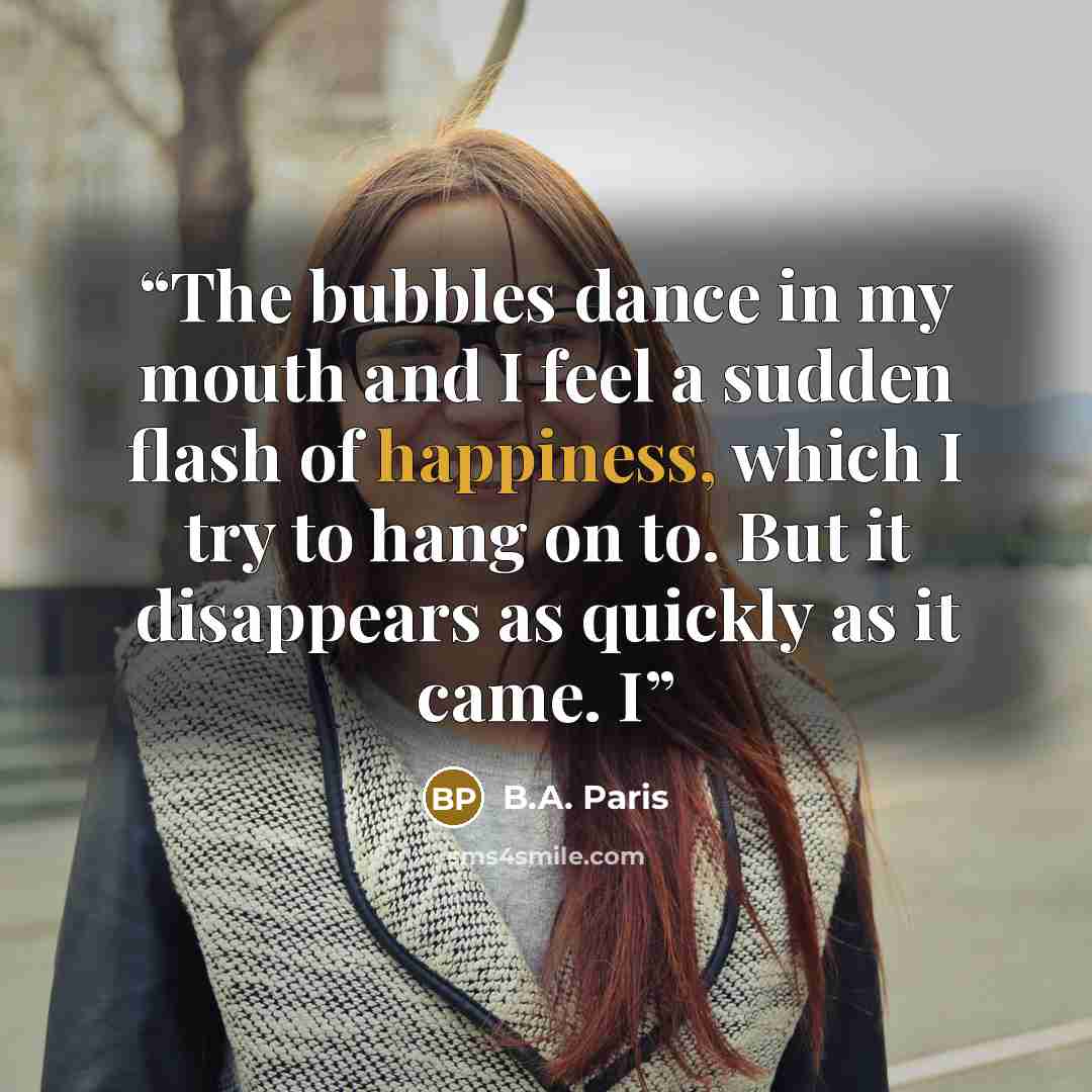 “The bubbles dance in my mouth and I feel a sudden flash of happiness, which I try to hang on to. But it disappears as quickly as it came. I” quote by B.A. Paris