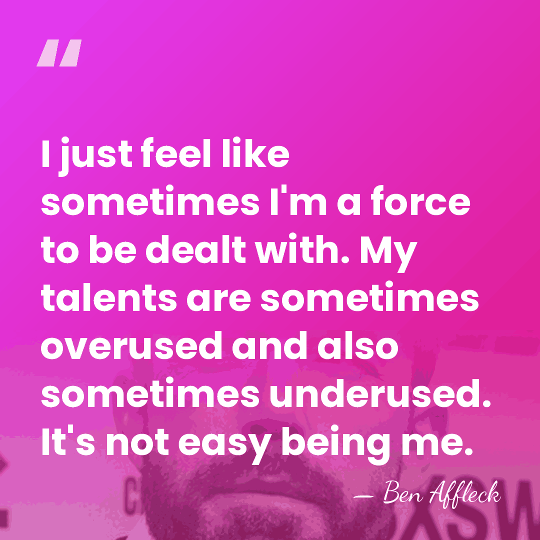 I just feel like sometimes I'm a force to be dealt with.&hellip; - Ben Affleck