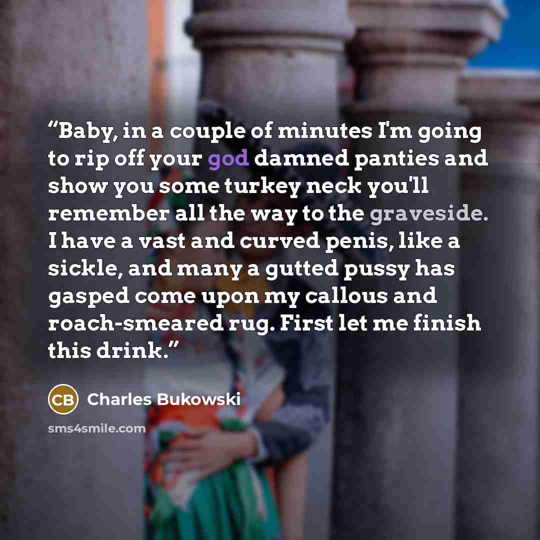 “Baby, in a couple of minutes I'm going to rip off your god damned panties and show you some turkey neck you'll remember all the way to the graveside. I have a vast and curved penis, like a sickle, and many a gutted pussy has gasped come upon my callous and roach-smeared rug. First let me finish…” quote by Charles Bukowski