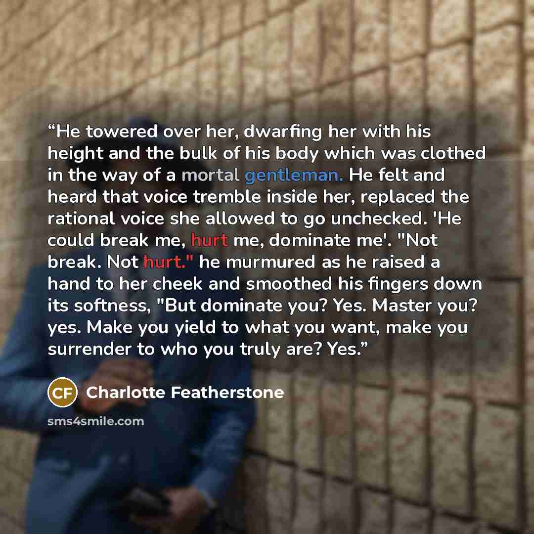 “He towered over her, dwarfing her with his height and the bulk of his body which was clothed in the way of a mortal gentleman. He felt and heard that voice tremble inside her, replaced the rational voice she allowed to go unchecked. 'He could break me, hurt me, dominate me'. "Not break. Not hurt."…” quote by Charlotte Featherstone