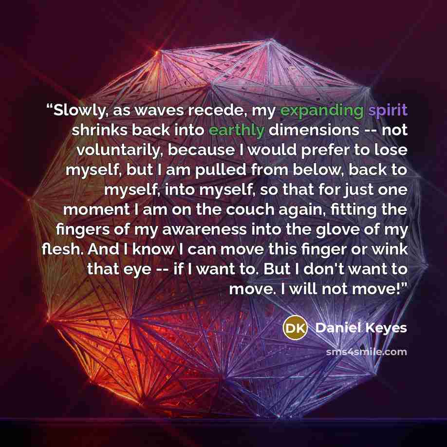“Slowly, as waves recede, my expanding spirit shrinks back into earthly dimensions -- not voluntarily, because I would prefer to lose myself, but I am pulled from below, back to myself, into myself, so that for just one moment I am on the couch again, fitting the fingers of my awareness into the…” quote by Daniel Keyes