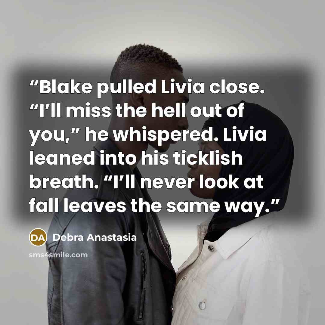 “Blake pulled Livia close. “I’ll miss the hell out of you,” he whispered. Livia leaned into his ticklish breath. “I’ll never look at fall leaves the same way.” quote by Debra Anastasia