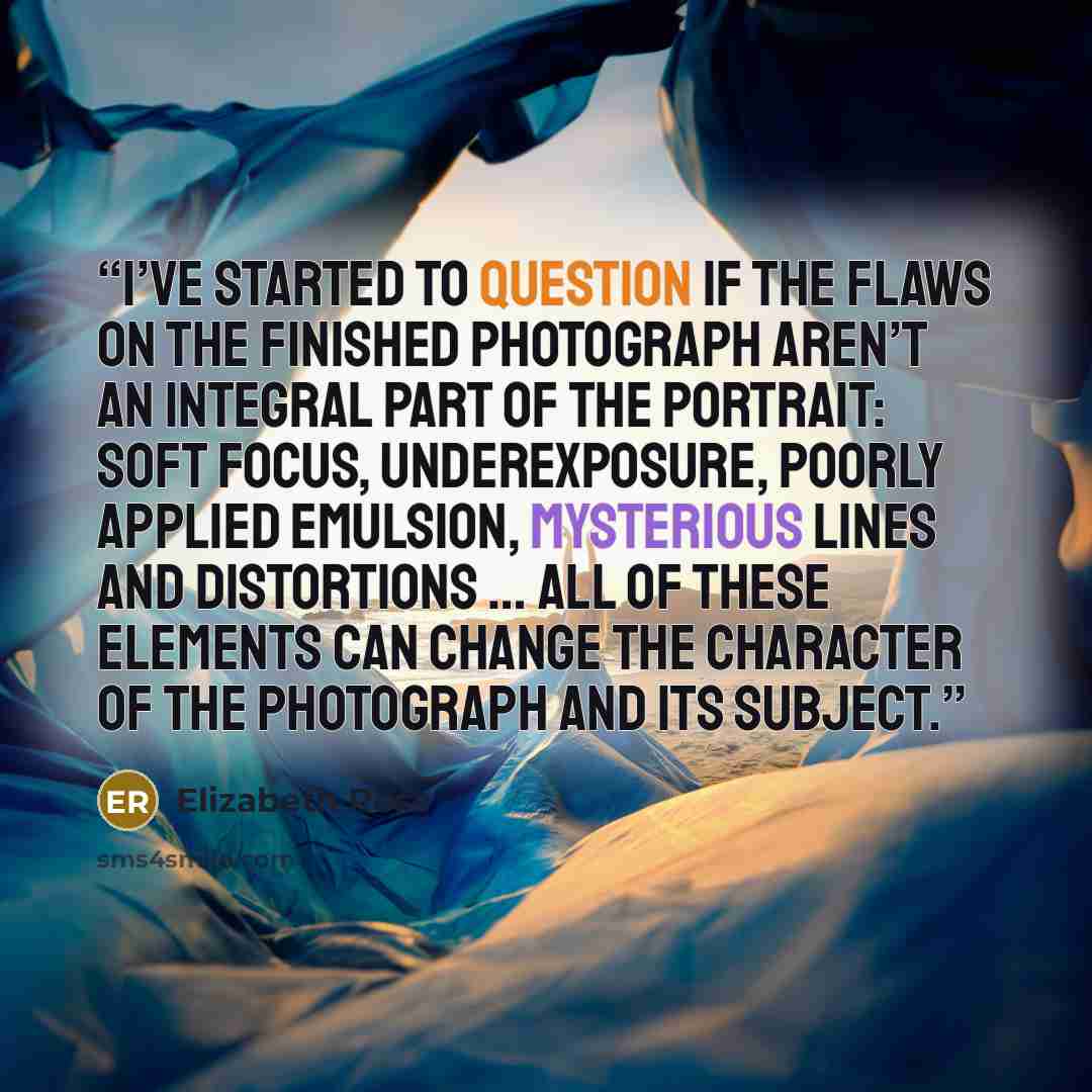 “I’ve started to question if the flaws on the finished photograph aren’t an integral part of the portrait: soft focus, underexposure, poorly applied emulsion, mysterious lines and distortions … all of these elements can change the character of the photograph and its subject.” quote by Elizabeth Ross