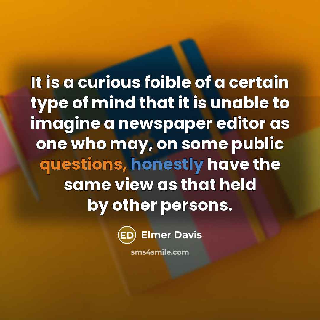 “It is a curious foible of a certain type of mind that it is unable to imagine a newspaper editor as one who may, on some public questions, honestly have the same view as that held by other persons.” quote by Elmer Davis