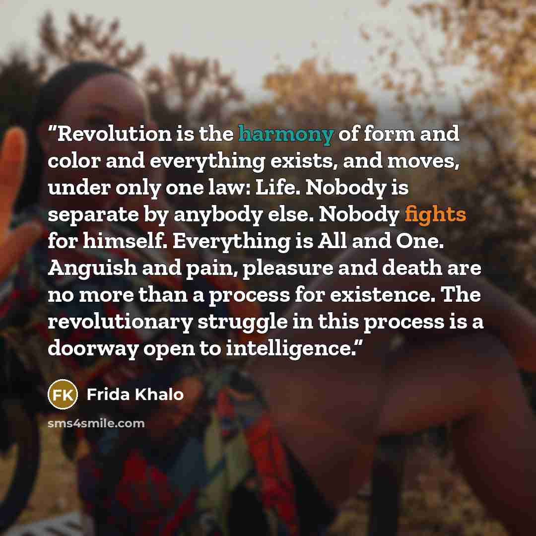 “Revolution is the harmony of form and color and everything exists, and moves, under only one law: Life. Nobody is separate by anybody else. Nobody fights for himself. Everything is All and One. Anguish and pain, pleasure and death are no more than a process for existence. The revolutionary…” quote by Frida Khalo