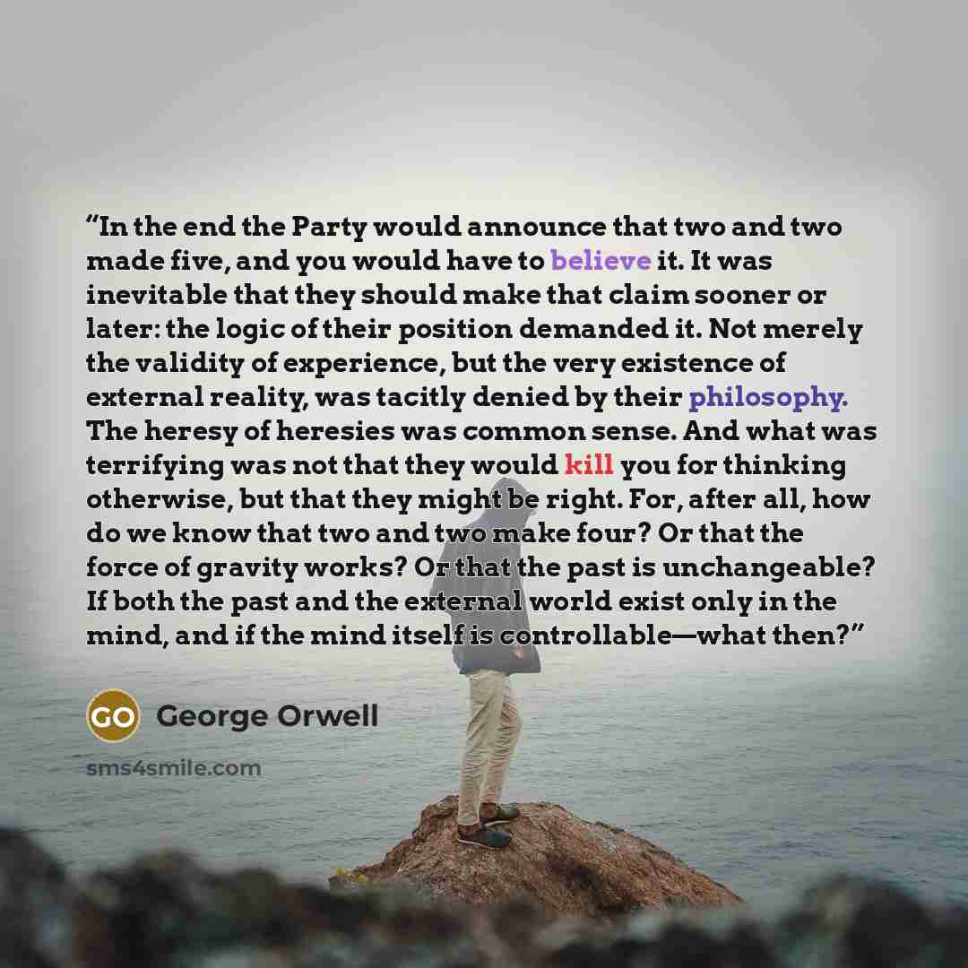 “In the end the Party would announce that two and two made five, and you would have to believe it. It was inevitable that they should make that claim sooner or later: the logic of their position demanded it. Not merely the validity of experience, but the very existence of external reality, was…” quote by George Orwell