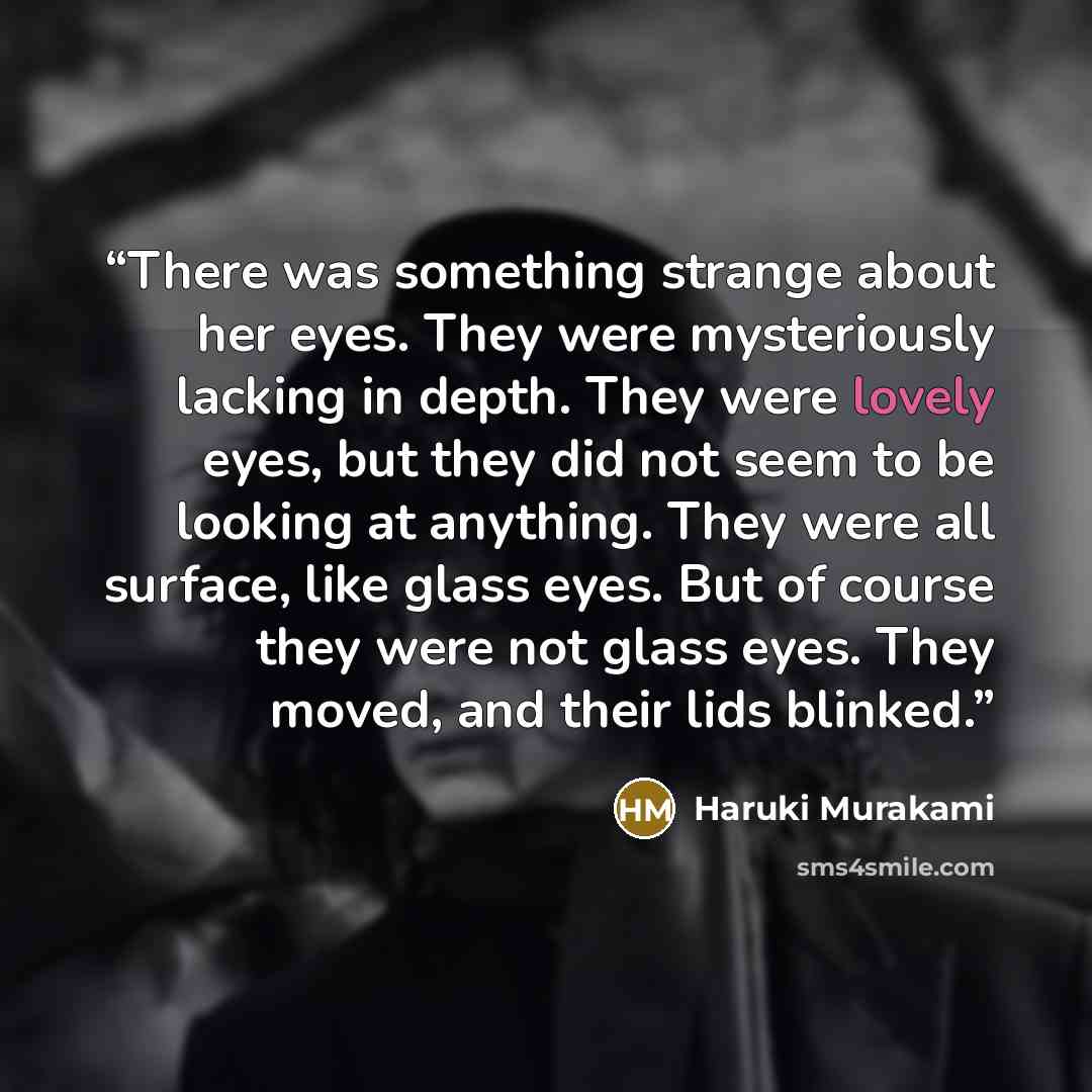 “There was something strange about her eyes. They were mysteriously lacking in depth. They were lovely eyes, but they did not seem to be looking at anything. They were all surface, like glass eyes. But of course they were not glass eyes. They moved, and their lids blinked.” quote by Haruki Murakami