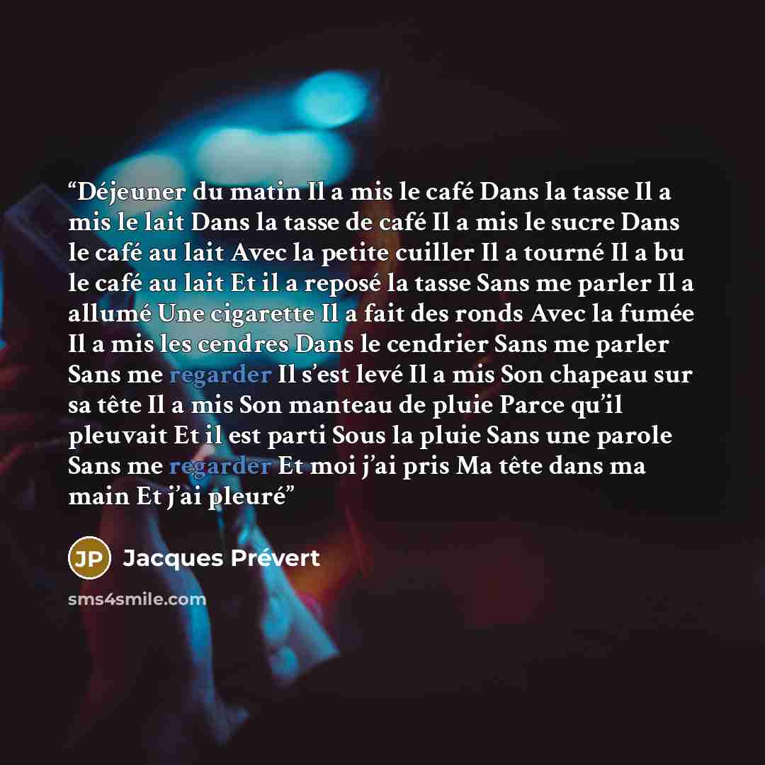 “Déjeuner du matin Il a mis le café Dans la tasse Il a mis le lait Dans la tasse de café Il a mis le sucre Dans le café au lait Avec la petite cuiller Il a tourné Il a bu le café au lait Et il a reposé la tasse Sans me parler Il a allumé Une cigarette Il a fait des ronds Avec la fumée Il a mis les…” quote by Jacques Prévert
