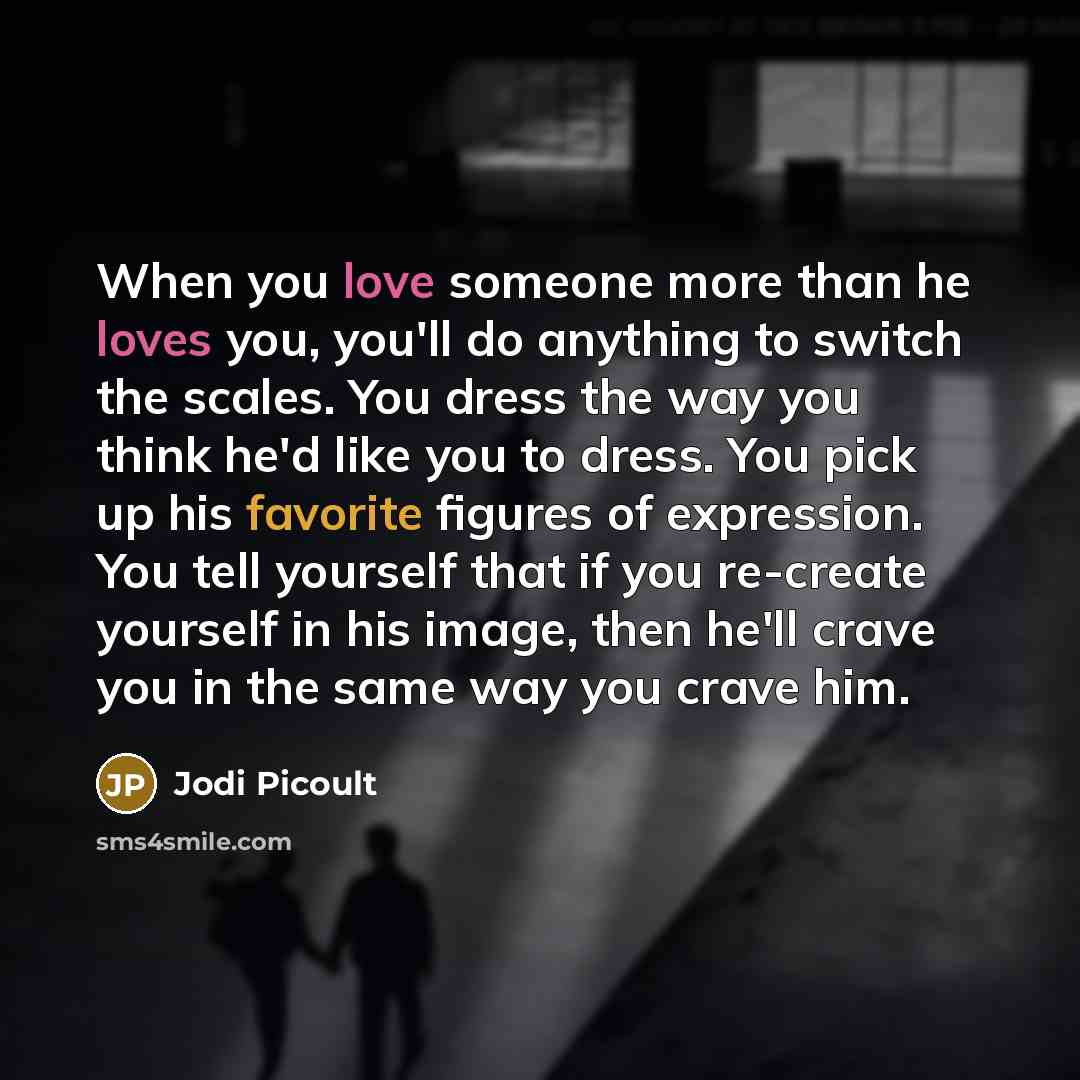 “When you love someone more than he loves you, you'll do anything to switch the scales. You dress the way you think he'd like you to dress. You pick up his favorite figures of expression. You tell yourself that if you re-create yourself in his image, then he'll crave you in the same way you crave…” quote by Jodi Picoult