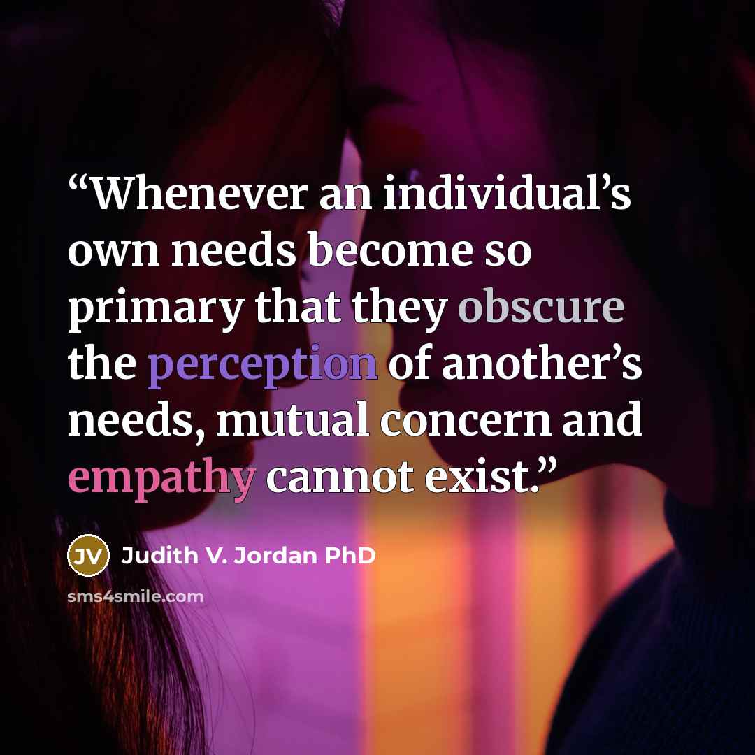 “Whenever an individual’s own needs become so primary that they obscure the perception of another’s needs, mutual concern and empathy cannot exist.” quote by Judith V. Jordan PhD