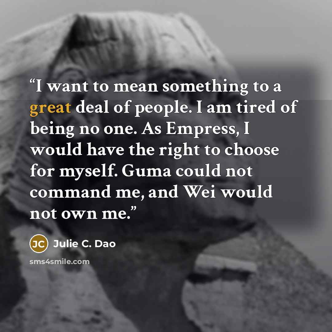 “I want to mean something to a great deal of people. I am tired of being no one. As Empress, I would have the right to choose for myself. Guma could not command me, and Wei would not own me.” quote by Julie C. Dao
