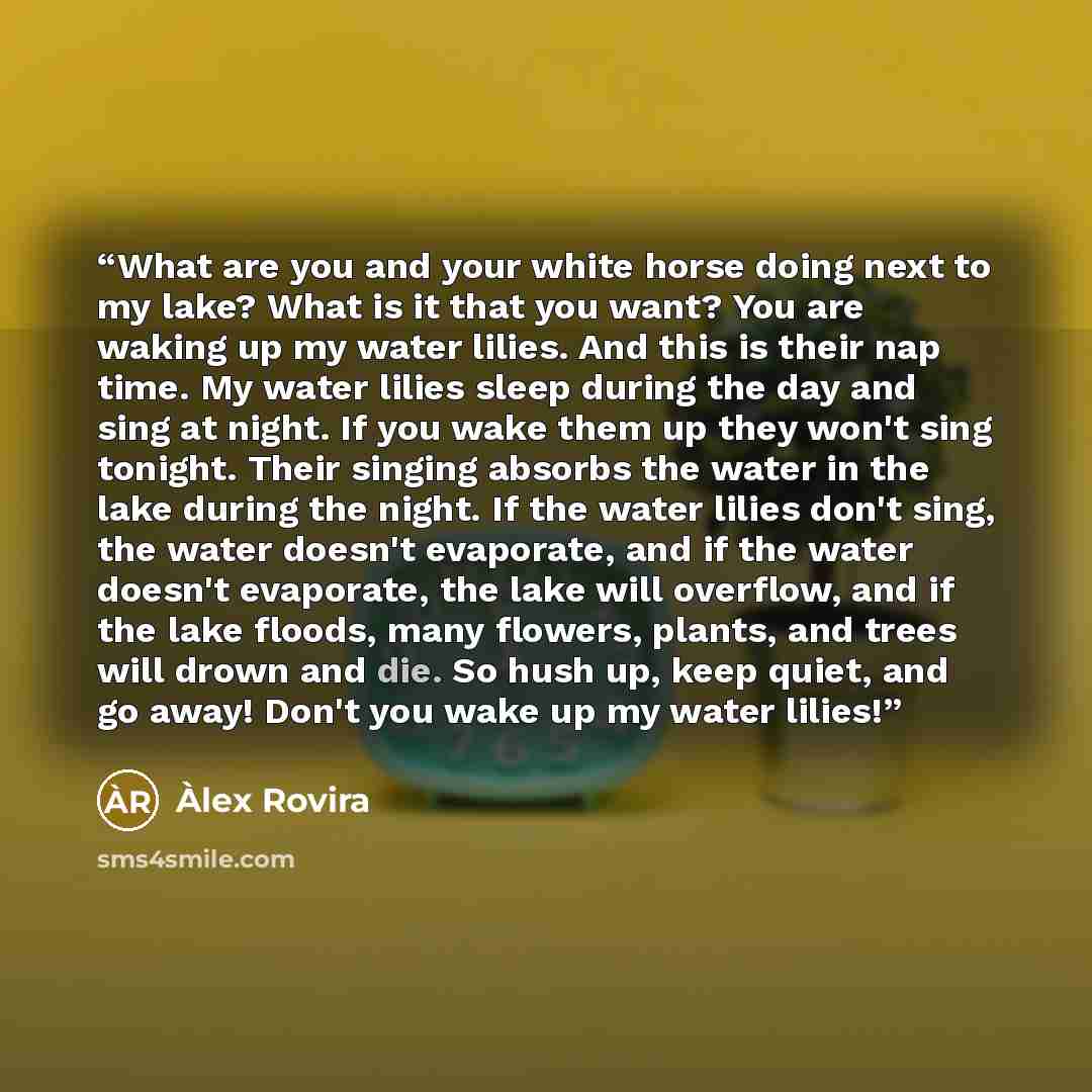 “What are you and your white horse doing next to my lake? What is it that you want? You are waking up my water lilies. And this is their nap time. My water lilies sleep during the day and sing at night. If you wake them up they won't sing tonight. Their singing absorbs the water in the lake during…” quote by Àlex Rovira