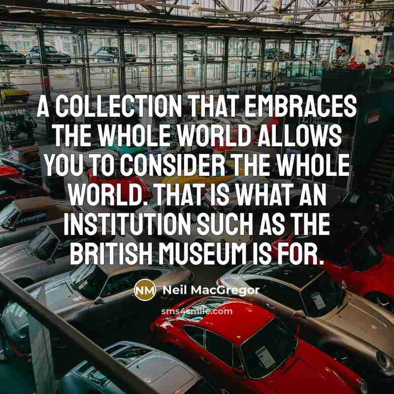 “A collection that embraces the whole world allows you to consider the whole world. That is what an institution such as the British Museum is for.” quote by Neil MacGregor