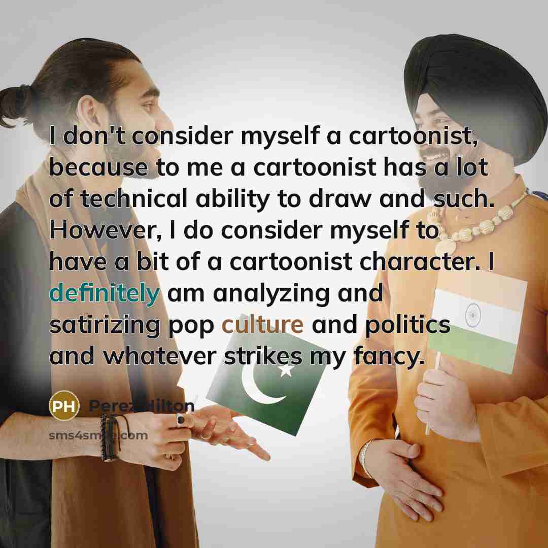 “I don't consider myself a cartoonist, because to me a cartoonist has a lot of technical ability to draw and such. However, I do consider myself to have a bit of a cartoonist character. I definitely am analyzing and satirizing pop culture and politics and whatever strikes my fancy.” quote by Perez Hilton