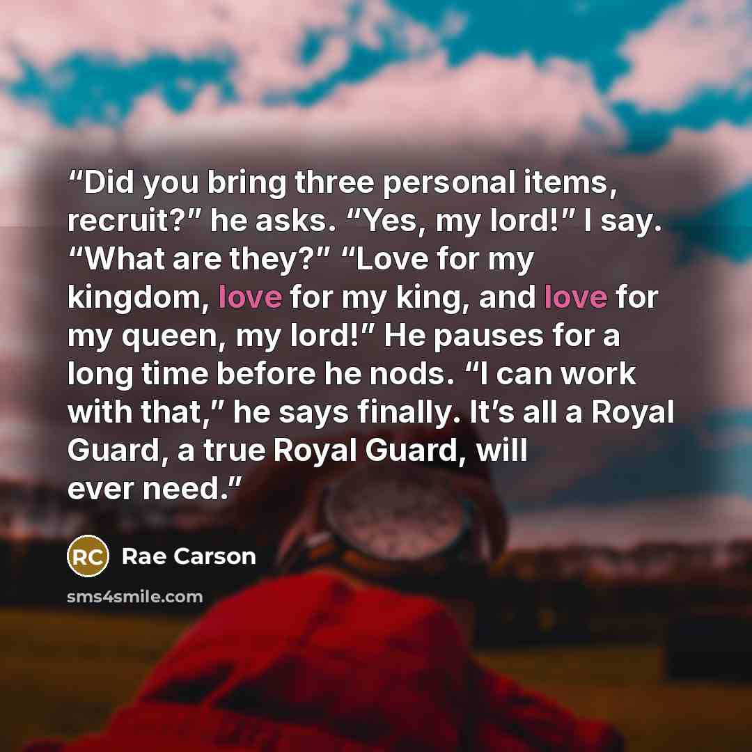 “Did you bring three personal items, recruit?” he asks. “Yes, my lord!” I say. “What are they?” “Love for my kingdom, love for my king, and love for my queen, my lord!” He pauses for a long time before he nods. “I can work with that,” he says finally. It’s all a Royal Guard, a true Royal Guard…” quote by Rae Carson