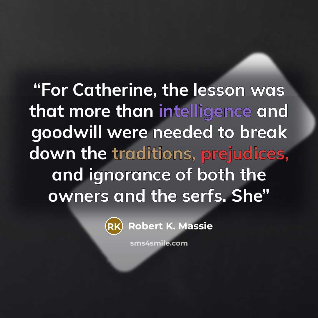 “For Catherine, the lesson was that more than intelligence and goodwill were needed to break down the traditions, prejudices, and ignorance of both the owners and the serfs. She” quote by Robert K. Massie