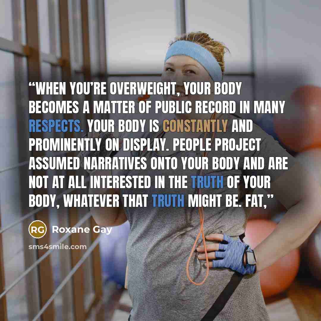 “When you’re overweight, your body becomes a matter of public record in many respects. Your body is constantly and prominently on display. People project assumed narratives onto your body and are not at all interested in the truth of your body, whatever that truth might be. Fat,” quote by Roxane Gay