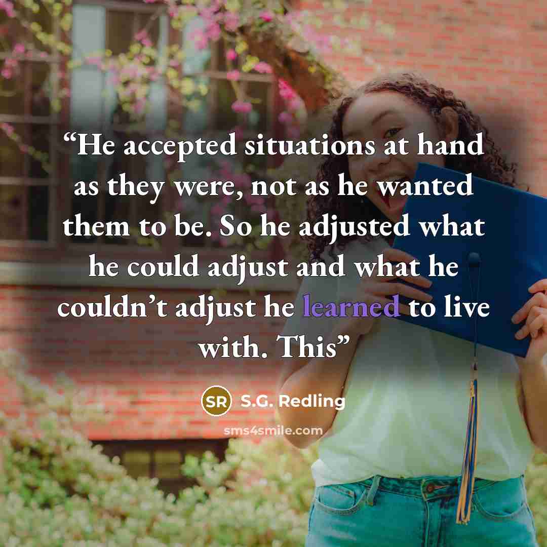 “He accepted situations at hand as they were, not as he wanted them to be. So he adjusted what he could adjust and what he couldn’t adjust he learned to live with. This” quote by S.G. Redling